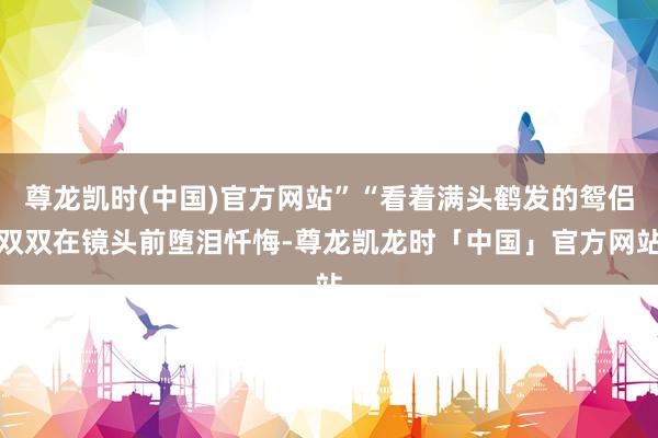 尊龙凯时(中国)官方网站”“看着满头鹤发的鸳侣双双在镜头前堕泪忏悔-尊龙凯龙时「中国」官方网站