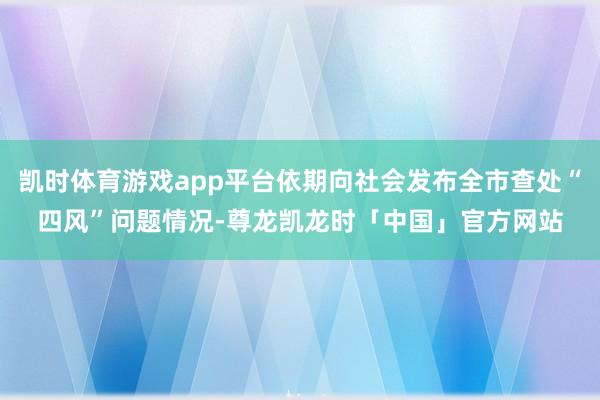 凯时体育游戏app平台依期向社会发布全市查处“四风”问题情况-尊龙凯龙时「中国」官方网站