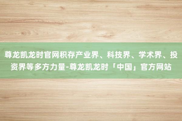 尊龙凯龙时官网积存产业界、科技界、学术界、投资界等多方力量-尊龙凯龙时「中国」官方网站