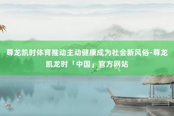 尊龙凯时体育推动主动健康成为社会新风俗-尊龙凯龙时「中国」官方网站