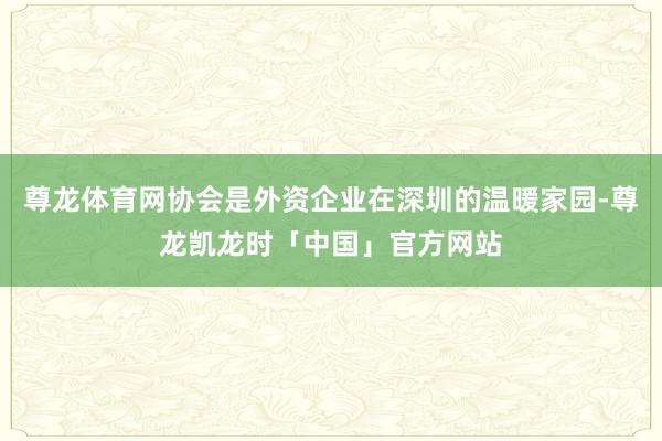 尊龙体育网协会是外资企业在深圳的温暖家园-尊龙凯龙时「中国」官方网站