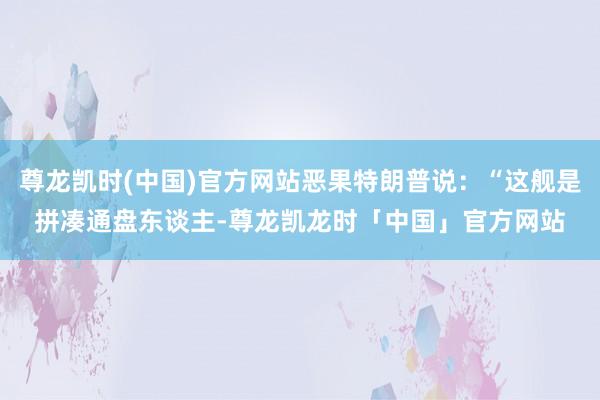 尊龙凯时(中国)官方网站恶果特朗普说：“这舰是拼凑通盘东谈主-尊龙凯龙时「中国」官方网站