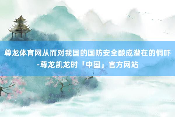 尊龙体育网从而对我国的国防安全酿成潜在的恫吓-尊龙凯龙时「中国」官方网站