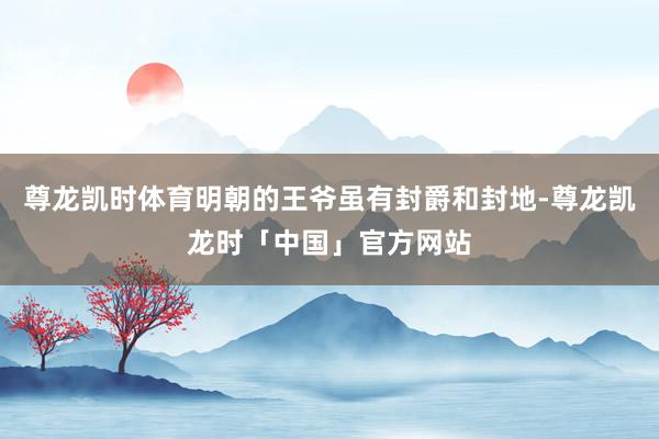 尊龙凯时体育明朝的王爷虽有封爵和封地-尊龙凯龙时「中国」官方网站