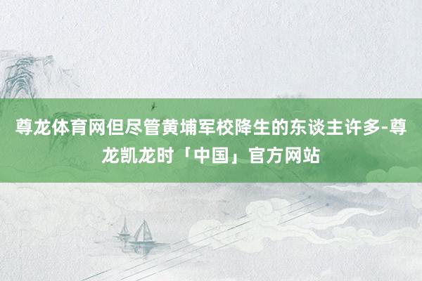 尊龙体育网但尽管黄埔军校降生的东谈主许多-尊龙凯龙时「中国」官方网站