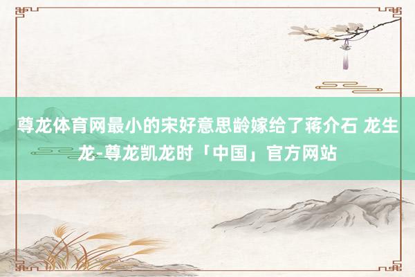 尊龙体育网最小的宋好意思龄嫁给了蒋介石 龙生龙-尊龙凯龙时「中国」官方网站