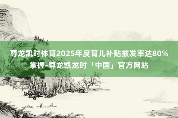 尊龙凯时体育2025年度育儿补贴披发率达80%掌握-尊龙凯龙时「中国」官方网站