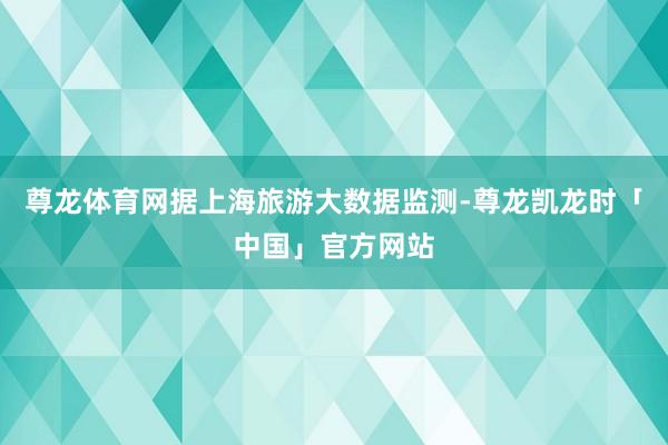 尊龙体育网据上海旅游大数据监测-尊龙凯龙时「中国」官方网站