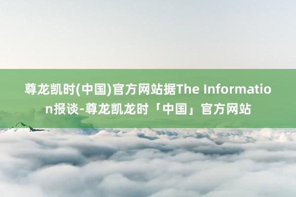 尊龙凯时(中国)官方网站据The Information报谈-尊龙凯龙时「中国」官方网站