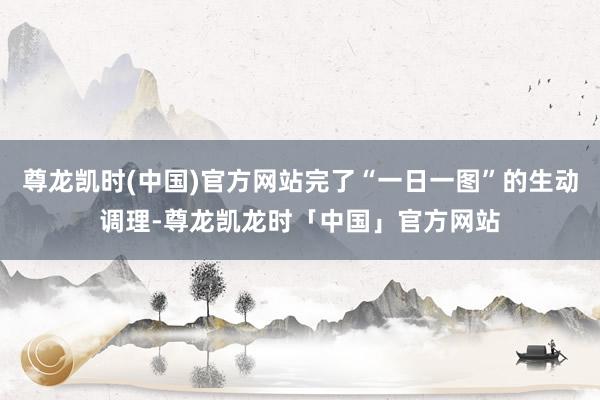 尊龙凯时(中国)官方网站完了“一日一图”的生动调理-尊龙凯龙时「中国」官方网站