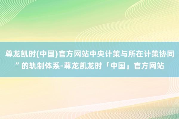 尊龙凯时(中国)官方网站中央计策与所在计策协同”的轨制体系-尊龙凯龙时「中国」官方网站