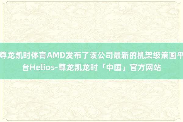 尊龙凯时体育AMD发布了该公司最新的机架级策画平台Helios-尊龙凯龙时「中国」官方网站