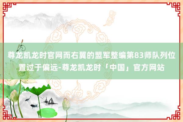 尊龙凯龙时官网而右翼的盟军整编第83师队列位置过于偏远-尊龙凯龙时「中国」官方网站