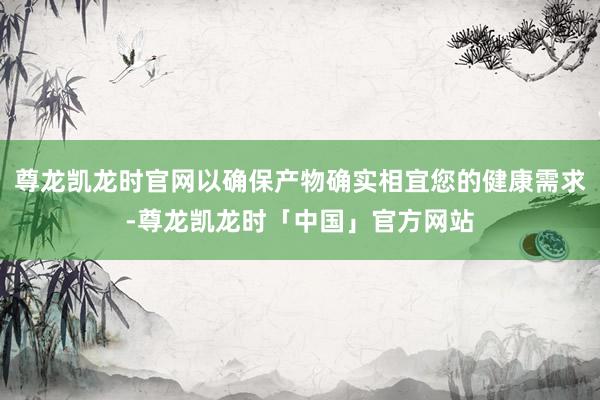 尊龙凯龙时官网以确保产物确实相宜您的健康需求-尊龙凯龙时「中国」官方网站