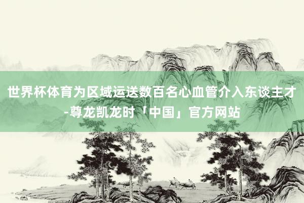 世界杯体育为区域运送数百名心血管介入东谈主才-尊龙凯龙时「中国」官方网站