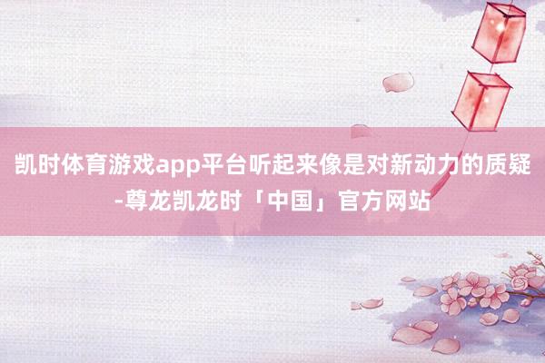 凯时体育游戏app平台听起来像是对新动力的质疑-尊龙凯龙时「中国」官方网站