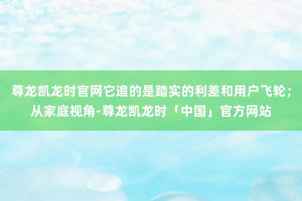 尊龙凯龙时官网它追的是踏实的利差和用户飞轮；从家庭视角-尊龙凯龙时「中国」官方网站