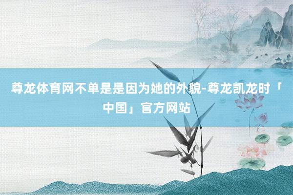 尊龙体育网不单是是因为她的外貌-尊龙凯龙时「中国」官方网站
