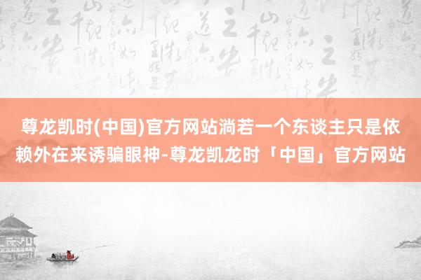 尊龙凯时(中国)官方网站淌若一个东谈主只是依赖外在来诱骗眼神-尊龙凯龙时「中国」官方网站