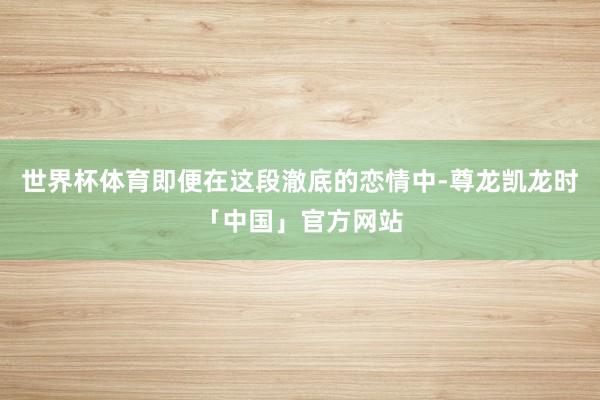 世界杯体育即便在这段澈底的恋情中-尊龙凯龙时「中国」官方网站