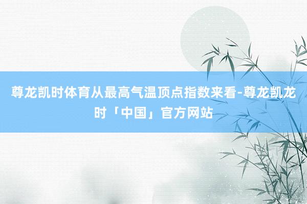 尊龙凯时体育从最高气温顶点指数来看-尊龙凯龙时「中国」官方网站