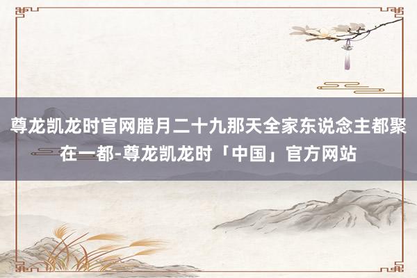 尊龙凯龙时官网腊月二十九那天全家东说念主都聚在一都-尊龙凯龙时「中国」官方网站
