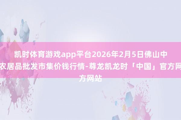 凯时体育游戏app平台2026年2月5日佛山中南农居品批发市集价钱行情-尊龙凯龙时「中国」官方网站