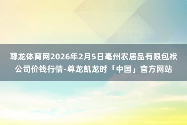 尊龙体育网2026年2月5日亳州农居品有限包袱公司价钱行情-尊龙凯龙时「中国」官方网站