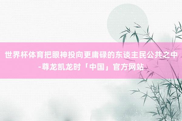 世界杯体育把眼神投向更庸碌的东谈主民公共之中-尊龙凯龙时「中国」官方网站