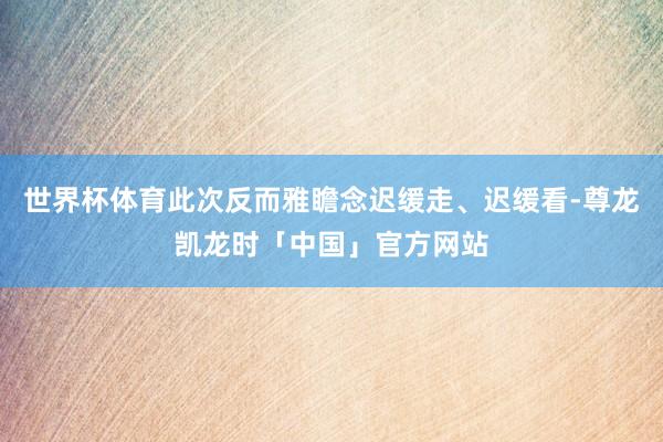 世界杯体育此次反而雅瞻念迟缓走、迟缓看-尊龙凯龙时「中国」官方网站