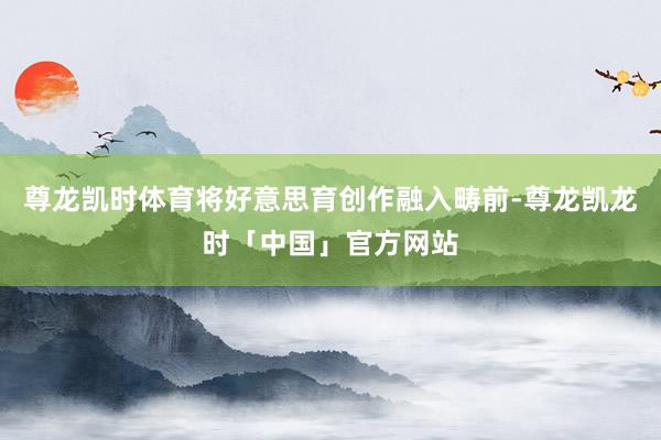 尊龙凯时体育将好意思育创作融入畴前-尊龙凯龙时「中国」官方网站